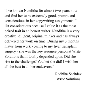 “I've known Nanditha for almost two years now and find her to be extremely good, prompt and conscientious in her copywriting assignments. I list conscientious because I value it as the most prized (1)